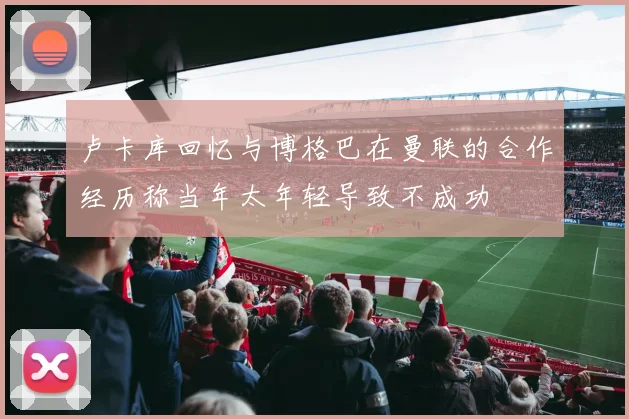 卢卡库回忆与博格巴在曼联的合作经历称当年太年轻导致不成功