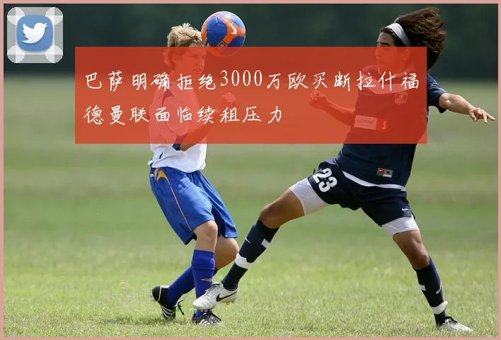 巴萨明确拒绝3000万欧买断拉什福德曼联面临续租压力