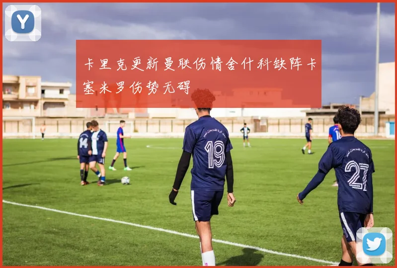 卡里克更新曼联伤情舍什科缺阵卡塞米罗伤势无碍