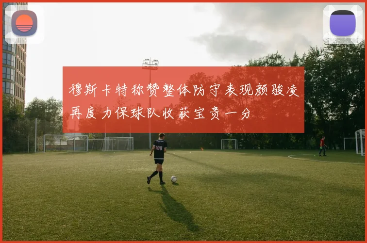 穆斯卡特称赞整体防守表现颜骏凌再度力保球队收获宝贵一分