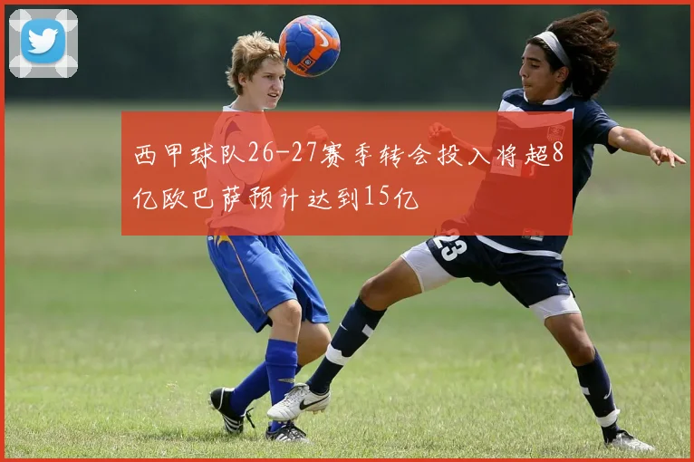 西甲球队26-27赛季转会投入将超8亿欧巴萨预计达到15亿