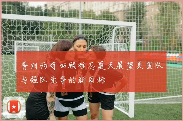 普利西奇回顾难忘夏天展望美国队与强队竞争的新目标