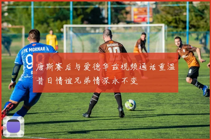 唐斯赛后与爱德华兹视频通话重温昔日情谊兄弟情深永不变