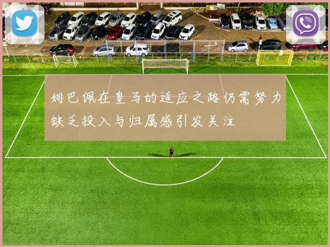 姆巴佩在皇马的适应之路仍需努力缺乏投入与归属感引发关注