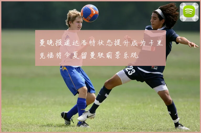 曼晚报道达洛特状态提升成为卡里克福将今夏留曼联前景乐观