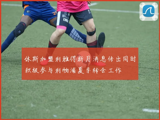休斯加盟利雅得新月消息传出同时积极参与利物浦夏季转会工作