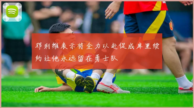 邓利维表示将全力以赴促成库里续约让他永远留在勇士队